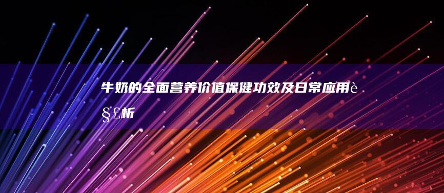 牛奶的全面营养价值、保健功效及日常应用解析